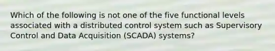 Which of the following is not one of the five functional levels associated with a distributed control system such as Supervisory Control and Data Acquisition (SCADA) systems?