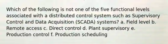 Which of the following is not one of the five functional levels associated with a distributed control system such as Supervisory Control and Data Acquisition (SCADA) systems? a. Field level b. Remote access c. Direct control d. Plant supervisory e. Production control f. Production scheduling