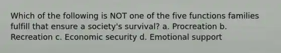 Which of the following is NOT one of the five functions families fulfill that ensure a society's survival? a. Procreation b. Recreation c. Economic security d. Emotional support