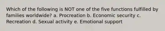 Which of the following is NOT one of the five functions fulfilled by families worldwide? a. Procreation b. Economic security c. Recreation d. Sexual activity e. Emotional support