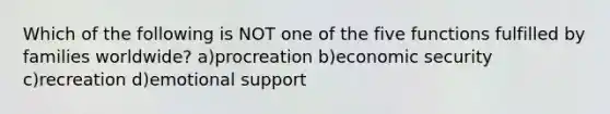 Which of the following is NOT one of the five functions fulfilled by families worldwide? a)procreation b)economic security c)recreation d)emotional support