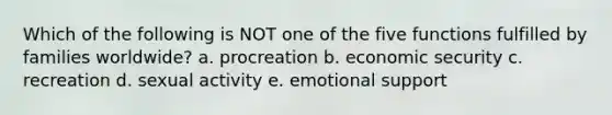 Which of the following is NOT one of the five functions fulfilled by families worldwide? a. procreation b. economic security c. recreation d. sexual activity e. emotional support