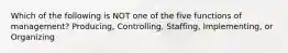 Which of the following is NOT one of the five functions of management? Producing, Controlling, Staffing, Implementing, or Organizing