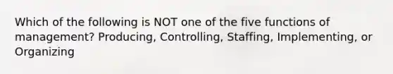 Which of the following is NOT one of the five functions of management? Producing, Controlling, Staffing, Implementing, or Organizing