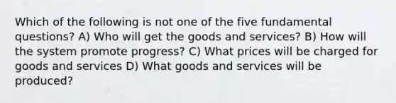 Which of the following is not one of the five fundamental questions? A) Who will get the goods and services? B) How will the system promote progress? C) What prices will be charged for goods and services D) What goods and services will be produced?