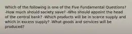 Which of the following is one of the Five Fundamental Questions? -How much should society save? -Who should appoint the head of the central bank? -Which products will be in scarce supply and which in excess supply? -What goods and services will be produced?