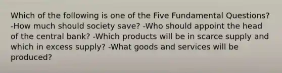 Which of the following is one of the Five Fundamental Questions? -How much should society save? -Who should appoint the head of the central bank? -Which products will be in scarce supply and which in excess supply? -What goods and services will be produced?