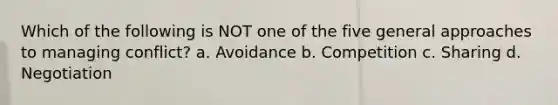 Which of the following is NOT one of the five general approaches to managing conflict? a. Avoidance b. Competition c. Sharing d. Negotiation