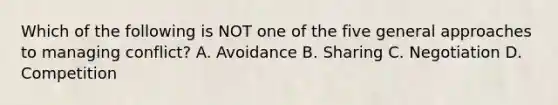 Which of the following is NOT one of the five general approaches to managing conflict? A. Avoidance B. Sharing C. Negotiation D. Competition