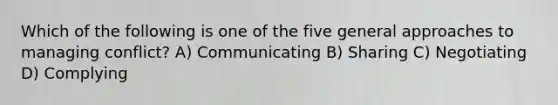 Which of the following is one of the five general approaches to managing conflict? A) Communicating B) Sharing C) Negotiating D) Complying