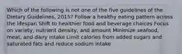 Which of the following is not one of the five guidelines of the Dietary Guidelines, 2015? Follow a healthy eating pattern across the lifespan Shift to healthier food and beverage choices Focus on variety, nutrient density, and amount Minimize seafood, meat, and dairy intake Limit calories from added sugars and saturated fats and reduce sodium intake