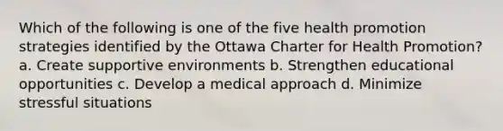 Which of the following is one of the five health promotion strategies identified by the Ottawa Charter for Health Promotion? a. Create supportive environments b. Strengthen educational opportunities c. Develop a medical approach d. Minimize stressful situations