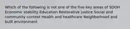 Which of the following is not one of the five key areas of SDOH Economic stability Education Restorative justice Social and community context Health and healthcare Neighborhood and built environment