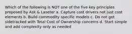 Which of the following is NOT one of the five key principles proposed by Ask & Laseter a. Capture cost drivers not just cost elements b. Build commodity specific models c. Do not get sidetracked with Total Cost of Ownership concerns d. Start simple and add complexity only as needed