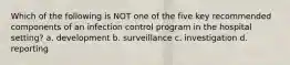 Which of the following is NOT one of the five key recommended components of an infection control program in the hospital setting? a. development b. surveillance c. investigation d. reporting