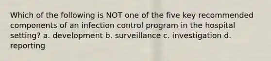 Which of the following is NOT one of the five key recommended components of an infection control program in the hospital setting? a. development b. surveillance c. investigation d. reporting