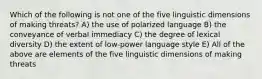 Which of the following is not one of the five linguistic dimensions of making threats? A) the use of polarized language B) the conveyance of verbal immediacy C) the degree of lexical diversity D) the extent of low-power language style E) All of the above are elements of the five linguistic dimensions of making threats