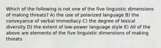 Which of the following is not one of the five linguistic dimensions of making threats? A) the use of polarized language B) the conveyance of verbal immediacy C) the degree of lexical diversity D) the extent of low-power language style E) All of the above are elements of the five linguistic dimensions of making threats