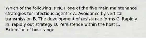 Which of the following is NOT one of the five main maintenance strategies for infectious agents? A. Avoidance by vertical transmission B. The development of resistance forms C. Rapidly in, rapidly out strategy D. Persistence within the host E. Extension of host range