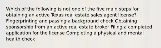 Which of the following is not one of the five main steps for obtaining an active Texas real estate sales agent license? Fingerprinting and passing a background check Obtaining sponsorship from an active real estate broker Filing a completed application for the license Completing a physical and mental health check