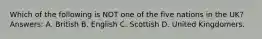 Which of the following is NOT one of the five nations in the UK? Answers: A. British B. English C. Scottish D. United Kingdomers.