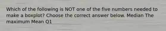 Which of the following is NOT one of the five numbers needed to make a​ boxplot? Choose the correct answer below. Median The maximum Mean Q1