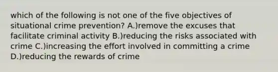 which of the following is not one of the five objectives of situational <a href='https://www.questionai.com/knowledge/kmbCLZR40O-crime-prevention' class='anchor-knowledge'>crime prevention</a>? A.)remove the excuses that facilitate criminal activity B.)reducing the risks associated with crime C.)increasing the effort involved in committing a crime D.)reducing the rewards of crime