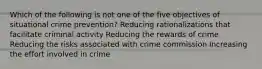 Which of the following is not one of the five objectives of situational crime prevention? Reducing rationalizations that facilitate criminal activity Reducing the rewards of crime Reducing the risks associated with crime commission Increasing the effort involved in crime