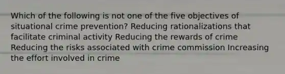 Which of the following is not one of the five objectives of situational crime prevention? Reducing rationalizations that facilitate criminal activity Reducing the rewards of crime Reducing the risks associated with crime commission Increasing the effort involved in crime