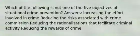 Which of the following is not one of the five objectives of situational crime prevention? Answers: Increasing the effort involved in crime Reducing the risks associated with crime commission Reducing the rationalizations that facilitate criminal activity Reducing the rewards of crime