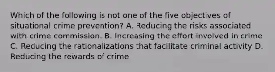 Which of the following is not one of the five objectives of situational crime prevention? A. Reducing the risks associated with crime commission. B. Increasing the effort involved in crime C. Reducing the rationalizations that facilitate criminal activity D. Reducing the rewards of crime