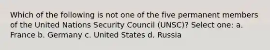 Which of the following is not one of the five permanent members of the United Nations Security Council (UNSC)? Select one: a. France b. Germany c. United States d. Russia