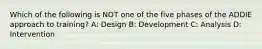 Which of the following is NOT one of the five phases of the ADDIE approach to training? A: Design B: Development C: Analysis D: Intervention