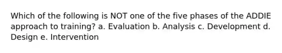 Which of the following is NOT one of the five phases of the ADDIE approach to training? a. Evaluation b. Analysis c. Development d. Design e. Intervention