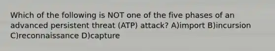 Which of the following is NOT one of the five phases of an advanced persistent threat (ATP) attack? A)import B)incursion C)reconnaissance D)capture