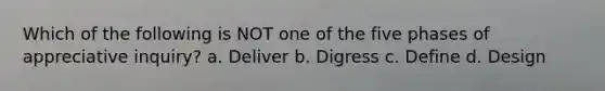 Which of the following is NOT one of the five phases of appreciative inquiry? a. Deliver b. Digress c. Define d. Design