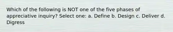 Which of the following is NOT one of the five phases of appreciative inquiry? Select one: a. Define b. Design c. Deliver d. Digress