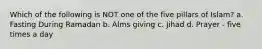 Which of the following is NOT one of the five pillars of Islam? a. Fasting During Ramadan b. Alms giving c. Jihad d. Prayer - five times a day
