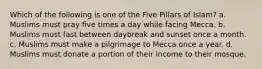 Which of the following is one of the Five Pillars of Islam? a. Muslims must pray five times a day while facing Mecca. b. Muslims must fast between daybreak and sunset once a month. c. Muslims must make a pilgrimage to Mecca once a year. d. Muslims must donate a portion of their income to their mosque.