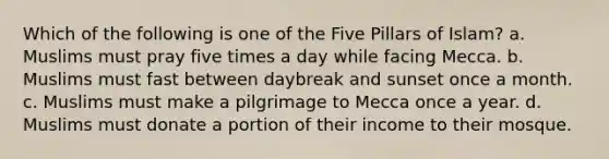 Which of the following is one of the Five Pillars of Islam? a. Muslims must pray five times a day while facing Mecca. b. Muslims must fast between daybreak and sunset once a month. c. Muslims must make a pilgrimage to Mecca once a year. d. Muslims must donate a portion of their income to their mosque.