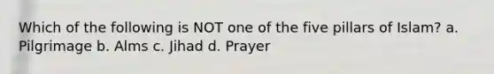 Which of the following is NOT one of the five pillars of Islam? a. Pilgrimage b. Alms c. Jihad d. Prayer