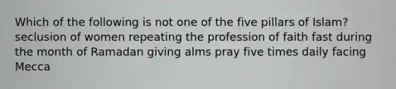 Which of the following is not one of the five pillars of Islam? seclusion of women repeating the profession of faith fast during the month of Ramadan giving alms pray five times daily facing Mecca