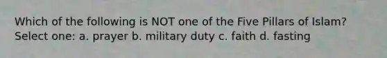 Which of the following is NOT one of the Five Pillars of Islam? Select one: a. prayer b. military duty c. faith d. fasting