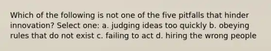 Which of the following is not one of the five pitfalls that hinder innovation? Select one: a. judging ideas too quickly b. obeying rules that do not exist c. failing to act d. hiring the wrong people