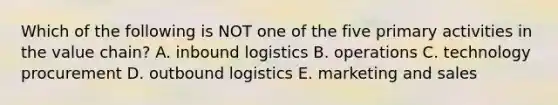 Which of the following is NOT one of the five primary activities in the value chain? A. inbound logistics B. operations C. technology procurement D. outbound logistics E. marketing and sales