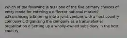 Which of the following is NOT one of the five primary choices of entry mode for entering a different national market? a.Franchising b.Entering into a joint venture with a host-country company c.Organizing the company as a transnational organization d.Setting up a wholly-owned subsidiary in the host country