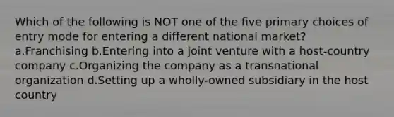 Which of the following is NOT one of the five primary choices of entry mode for entering a different national market? a.Franchising b.Entering into a joint venture with a host-country company c.Organizing the company as a transnational organization d.Setting up a wholly-owned subsidiary in the host country