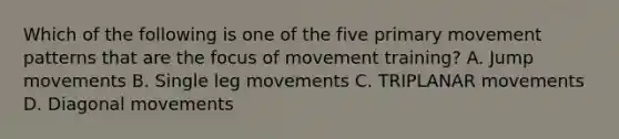 Which of the following is one of the five primary movement patterns that are the focus of movement training? A. Jump movements B. Single leg movements C. TRIPLANAR movements D. Diagonal movements