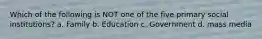 Which of the following is NOT one of the five primary social institutions? a. Family b. Education c. Government d. mass media