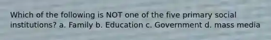 Which of the following is NOT one of the five primary social institutions? a. Family b. Education c. Government d. mass media